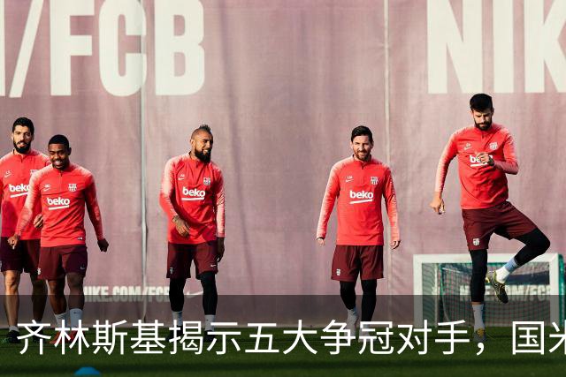 齐林斯基揭示五大争冠对手，国米在伯纳乌焕发斗志